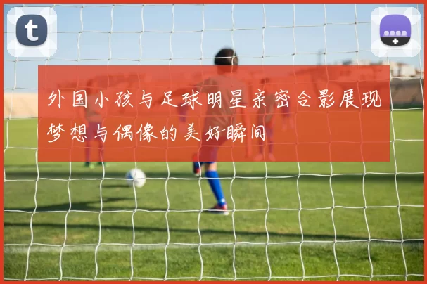 外国小孩与足球明星亲密合影展现梦想与偶像的美好瞬间