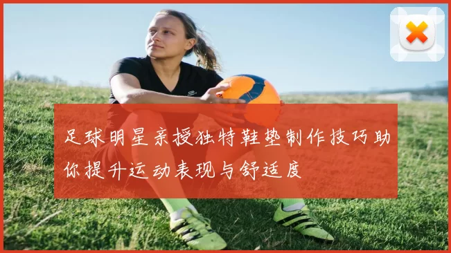 足球明星亲授独特鞋垫制作技巧助你提升运动表现与舒适度