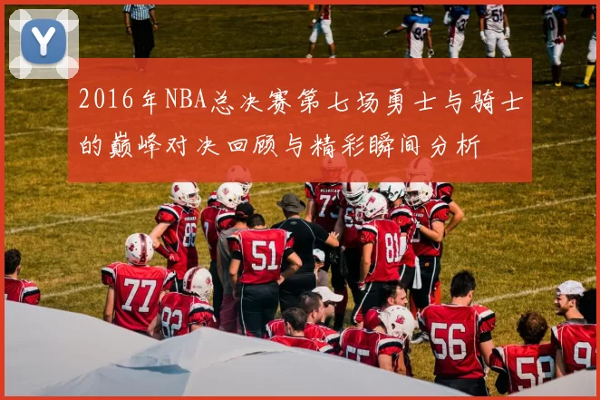 2016年NBA总决赛第七场勇士与骑士的巅峰对决回顾与精彩瞬间分析