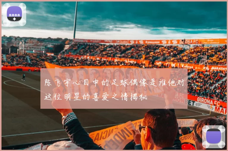 陈飞宇心目中的足球偶像是谁他对这位明星的喜爱之情揭秘