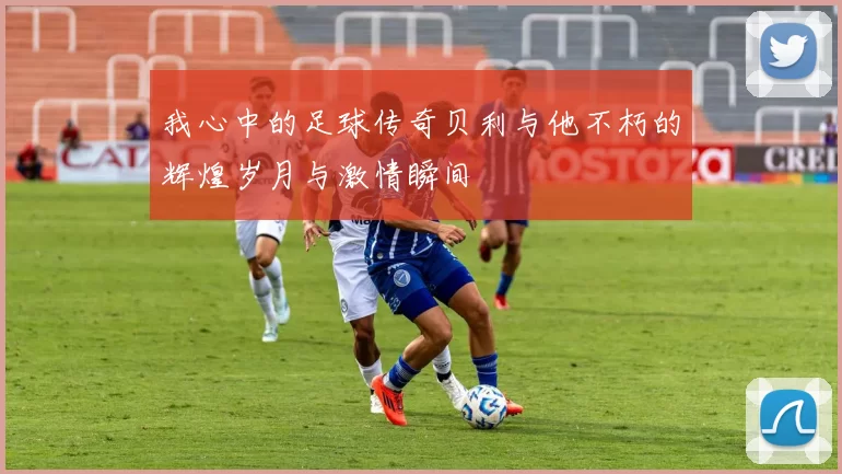 我心中的足球传奇贝利与他不朽的辉煌岁月与激情瞬间