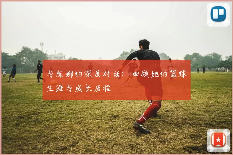 与陈娜的深度对话：回顾她的篮球生涯与成长历程