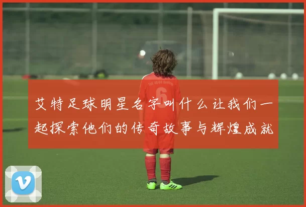 艾特足球明星名字叫什么让我们一起探索他们的传奇故事与辉煌成就