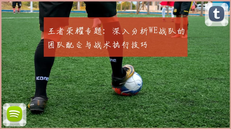 王者荣耀专题：深入分析WE战队的团队配合与战术执行技巧