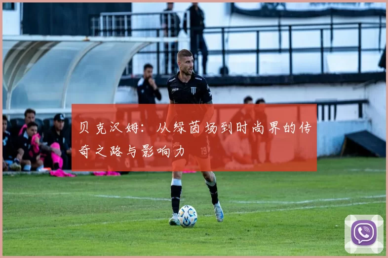 贝克汉姆：从绿茵场到时尚界的传奇之路与影响力