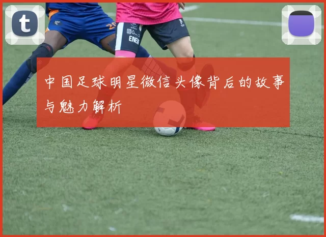 中国足球明星微信头像背后的故事与魅力解析