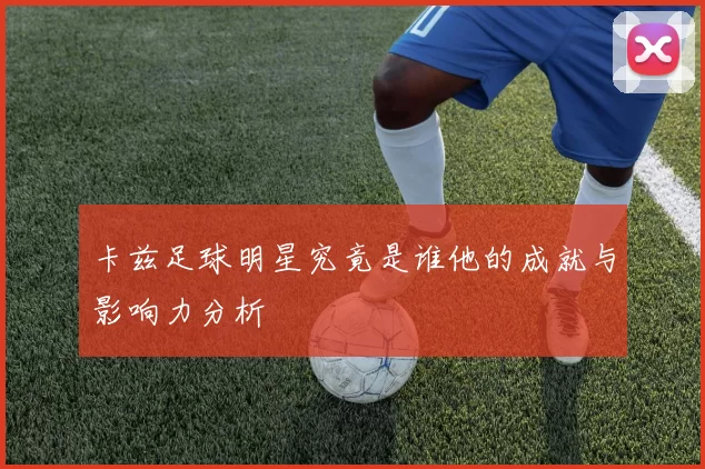 卡兹足球明星究竟是谁他的成就与影响力分析
