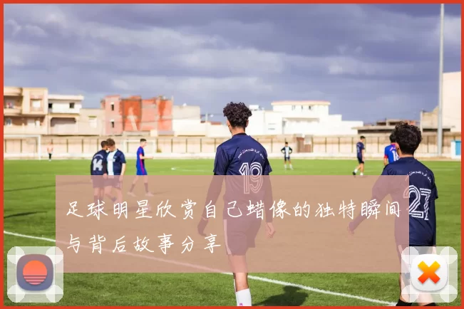 足球明星欣赏自己蜡像的独特瞬间与背后故事分享