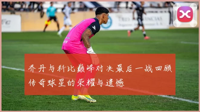 乔丹与科比巅峰对决最后一战回顾传奇球星的荣耀与遗憾