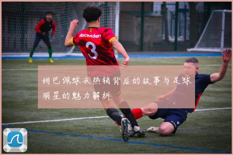 姆巴佩球衣热销背后的故事与足球明星的魅力解析
