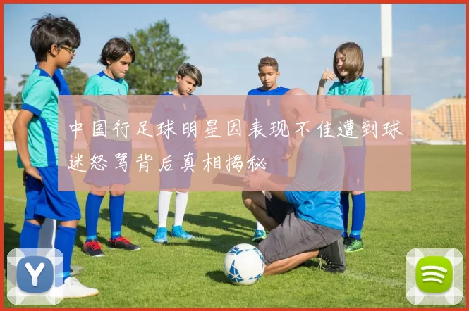 中国行足球明星因表现不佳遭到球迷怒骂背后真相揭秘